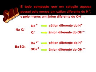 É todo composto que em solução aquosa 
possui pelo menos um cátion diferente do H + 
, 
e pelo menos um ânion diferente do OH . 
Na Cl 
Na + 
Cl 
Ba 
BaSO4 SO4 
cátion diferente do H+ 
ânion diferente do OH 
2+ cátion diferente do H+ 
ânion diferente do OH 2 – 
 