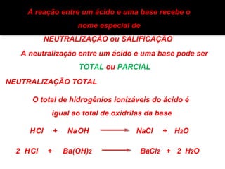 A reação entre um ácido e uma base recebe o 
nome especial de 
NEUTRALIZAÇÃO ou SALIFICAÇÃO 
A neutralização entre um ácido e uma base pode ser 
TOTAL ou PARCIAL 
NEUTRALIZAÇÃO TOTAL 
O total de hidrogênios ionizáveis do ácido é 
igual ao total de oxidrilas da base 
HCl + NaOH NaCl + H2O 
2 HCl + Ba(OH)2 BaCl2 + 2 H2O 
 