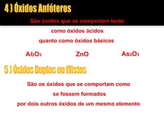 São óxidos que se comportam tanto 
como óxidos ácidos 
quanto como óxidos básicos 
Al2O3 ZnO As2O3 
São os óxidos que se comportam como 
se fossem formados 
por dois outros óxidos de um mesmo elemento 
Fe3O4 = FeO + Fe2O3 
 