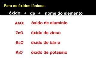 Para os óxidos iônicos: 
óxido + de + nome do elemento 
Al2O3 óxido de alumínio 
ZnO 
óxido de zinco 
BaO óxido de bário 
K2O óxido de potássio 
 