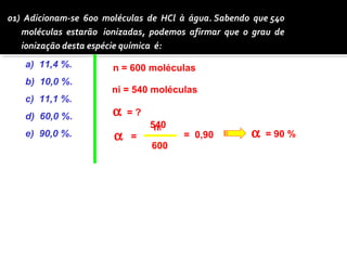 01) Adicionam-se 600 moléculas de HCl à água. Sabendo que 540 
moléculas estarão ionizadas, podemos afirmar que o grau de 
ionização desta espécie química é: 
a) 11,4 %. 
n = 600 moléculas 
b) 10,0 %. 
ni = 540 moléculas 
c) 11,1 %. 
d) 60,0 %. 
540 
e) 90,0 %. a ni 
n 
a = ? 
= 
600 
= 0,90 a = 90 % 
 