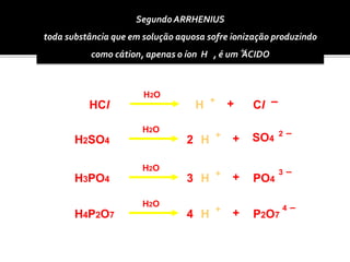 Segundo ARRHENIUS 
toda substância que em solução aquosa sofre ionização produzindo 
como cátion, apenas o íon H , é um +ÁCIDO 
HCl 
H2SO4 
Cl 
2 
H + + – 
H2O 
H + 2 – 
+ 
H2O 
SO4 
H3PO4 3 H + 3 – 
+ 
H2O 
PO4 
H4P2O7 4 H + 4 – 
+ 
H2O 
P2O7 
 