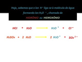 Hoje, sabemos que o íon H + liga-se à molécula de água 
formando íon H3O + , chamado de 
HIDRÔNIO ou HIDROXÔNIO 
HCl H3O Cl H + + – + 2O 
H2SO4 + H2O 2 H3O + SO4 2 – + 2 
 