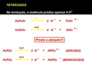 + 
H4P2O7 H + 4 – 
+ 
P2O7 H2O 
TETRÁCIDOS 
Na ionização, a molécula produz apenas 4 H 
H2O 
H4SiO4 H SiO4 + + 
4 – 
4 
4 
Preste a atenção!!! 
H2O 
H3PO3 2 
H + + HPO3 2 – 
H3PO2 H + – 
+ 
H2PO2 H2O 
1 
(DIÁCIDO) 
(MONOÁCIDO) 
 