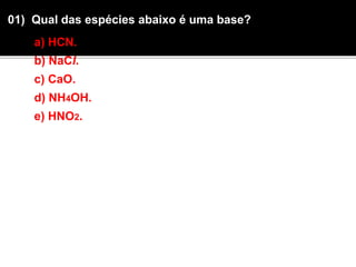 01) Qual das espécies abaixo é uma base? 
a) HCN. 
b) NaCl. 
c) CaO. 
d) NH4OH. 
e) HNO2. 
 