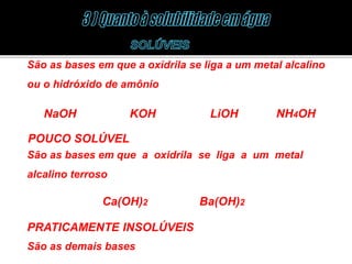 São as bases em que a oxidrila se liga a um metal alcalino 
ou o hidróxido de amônio 
NaOH KOH LiOH NH4OH 
POUCO SOLÚVEL 
São as bases em que a oxidrila se liga a um metal 
alcalino terroso 
Ca(OH)2 Ba(OH)2 
PRATICAMENTE INSOLÚVEIS 
São as demais bases 
 