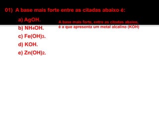 01) A base mais forte entre as citadas abaixo é: 
a) AgOH. 
b) NH4OH. 
c) Fe(OH)3. 
d) KOH. 
e) Zn(OH)2. 
A base mais forte, entre as citadas abaixo, 
é a que apresenta um metal alcalino (KOH) 
 