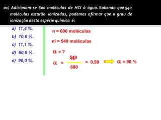 01) Adicionam-se 600 moléculas de HCl à água. Sabendo que 540 
moléculas estarão ionizadas, podemos afirmar que o grau de 
ionização desta espécie química é: 
a) 11,4 %. 
n = 600 moléculas 
b) 10,0 %. 
ni = 540 moléculas 
c) 11,1 %. 
d) 60,0 %. 
540 
e) 90,0 %. a 
ni 
n 
a = ? 
= 
600 
= 0,90 a = 90 % 
 