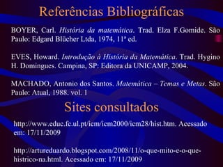 Referências Bibliográficas BOYER, Carl.  História da matemática . Trad. Elza F.Gomide. São Paulo: Edgard Blücher Ltda, 1974, 11ª ed. EVES, Howard.  Introdução à História da Matemática . Trad. Hygino H. Domingues. Campina, SP: Editora da UNICAMP, 2004. MACHADO, Antonio dos Santos.  Matemática – Temas e Metas . São Paulo: Atual, 1988. vol. 1 http://www.educ.fc.ul.pt/icm/icm2000/icm28/hist.htm. Acessado em: 17/11/2009 http://artureduardo.blogspot.com/2008/11/o-que-mito-e-o-que-histrico-na.html. Acessado em: 17/11/2009 Sites consultados 