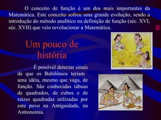 Um pouco de história O conceito de função é um dos mais importantes da Matemática. Este conceito sofreu uma grande evolução, sendo a introdução do método analítico na definição de função (séc. XVI, séc. XVII) que veio revolucionar a Matemática.  É possível detectar sinais de que os Babilônios   teriam  uma idéia, mesmo que vaga, de função. São conhecidas tábuas de quadrados, de cubos e de raízes quadradas utilizadas por este povo na Antiguidade, na Astronomia. 