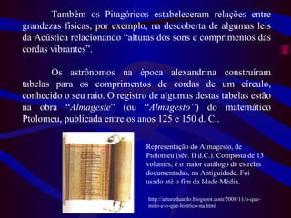 Também os Pitagóricos   estabeleceram relações entre grandezas físicas, por exemplo, na descoberta de algumas leis da Acústica relacionando “alturas dos sons e comprimentos das cordas vibrantes”. Os astrônomos na época alexandrina construíram tabelas para os comprimentos de cordas de um círculo, conhecido o seu raio. O registro de algumas destas tabelas estão na obra “ Almageste ” (ou “ Almagesto” ) do matemático Ptolomeu, publicada entre os anos 125 e 150 d. C.. Representação do Almagesto, de Ptolomeu (séc. II d.C.). Composta de 13 volumes, é o maior catálogo de estrelas documentadas, na Antiguidade. Foi usado até o fim da Idade Média. http://artureduardo.blogspot.com/2008/11/o-que-mito-e-o-que-histrico-na.html 