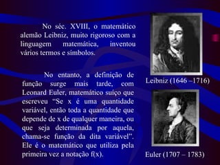 Leibniz (1646 –1716) Euler  (1707 – 1783) No séc. XVIII, o matemático alemão Leibniz, muito rigoroso com a linguagem matemática, inventou vários termos e símbolos.  No entanto, a definição de função surge mais tarde, com Leonard Euler, matemático suíço que escreveu “Se x é uma quantidade variável, então toda a quantidade que depende de x de qualquer maneira, ou que seja determinada por aquela, chama-se função da dita variável”. Ele é o matemático que utiliza pela primeira vez a notação f(x).  