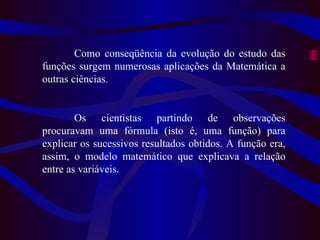 Como conseqüência da evolução do estudo das funções surgem numerosas aplicações da Matemática a outras ciências.  Os cientistas partindo de observações procuravam uma fórmula (isto é, uma função) para explicar os sucessivos resultados obtidos. A função era, assim, o modelo matemático que explicava a relação entre as variáveis. 
