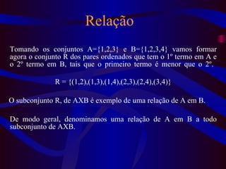 Relação Tomando os conjuntos A={1,2,3} e B={1,2,3,4} vamos formar agora o conjunto R dos pares ordenados que tem o 1º termo em A e o 2º termo em B, tais que o primeiro termo é menor que o 2º.  R = {(1,2),(1,3),(1,4),(2,3),(2,4),(3,4)} O subconjunto R, de AXB é exemplo de uma relação de A em B.  De modo geral, denominamos uma relação de A em B a todo subconjunto de AXB. 
