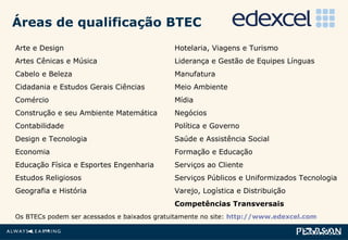 Áreas de qualificação BTEC Arte e Design  Artes Cênicas e Música  Cabelo e Beleza  Cidadania e Estudos Gerais Ciências  Comércio  Construção e seu Ambiente Matemática  Contabilidade  Design e Tecnologia  Economia  Educação Física e Esportes Engenharia  Estudos Religiosos  Geografia e História   Os BTECs podem ser acessados e baixados gratuitamente no site:  http://www.edexcel.com Hotelaria, Viagens e Turismo  Liderança e Gestão de Equipes Línguas Manufatura Meio Ambiente Mídia Negócios Política e Governo  Saúde e Assistência Social  Formação e Educação  Serviços ao Cliente  Serviços Públicos e Uniformizados Tecnologia  Varejo, Logística e Distribuição Competências Transversais  