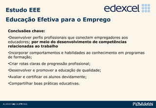 Conclusões chave: Desenvolver perfis profissionais que conectem empregadores aos educadores;  por meio do desenvolvimento de competências relacionadas ao trabalho Incorporar comportamentos e habilidades ao conhecimento em programas de formação; Criar rotas claras de progressão profissional; Desenvolver e promover a educação de qualidade; Avaliar e certificar os alunos devidamente; Compartilhar boas práticas educativas. Estudo EEE Educação Efetiva para o Emprego 