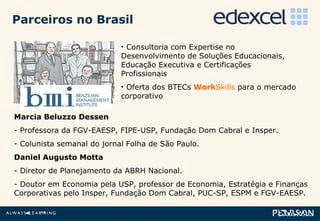 Consultoria com Expertise no Desenvolvimento de Soluções Educacionais, Educação Executiva e Certificações Profissionais Oferta dos BTECs  Work Skills  para o mercado corporativo Marcia Beluzzo Dessen - Professora da FGV-EAESP, FIPE-USP, Fundação Dom Cabral e Insper. Colunista semanal do jornal Folha de São Paulo. Daniel Augusto Motta - Diretor de Planejamento da ABRH Nacional. - Doutor em Economia pela USP, professor de Economia, Estratégia e Finanças Corporativas pelo Insper, Fundação Dom Cabral, PUC-SP, ESPM e FGV-EAESP.   Parceiros no Brasil 