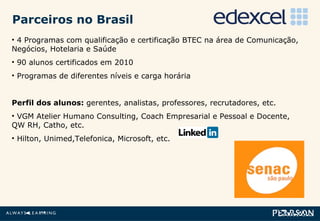 4 Programas com qualificação e certificação BTEC na área de Comunicação, Negócios, Hotelaria e Saúde 90 alunos certificados em 2010 Programas de diferentes níveis e carga horária Perfil dos alunos:  gerentes, analistas, professores, recrutadores, etc. VGM Atelier Humano Consulting, Coach Empresarial e Pessoal e Docente, QW RH, Catho, etc. Hilton, Unimed,Telefonica, Microsoft, etc. Parceiros no Brasil 