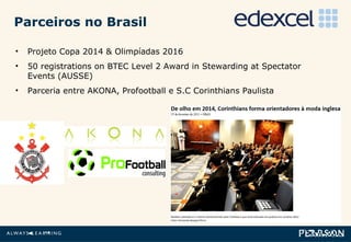 Parceiros no Brasil Projeto Copa 2014 & Olimpíadas 2016  50 registrations on BTEC Level 2 Award in Stewarding at Spectator Events (AUSSE) Parceria entre AKONA, Profootball e S.C Corinthians Paulista 