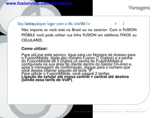 FusionVoip:  Você não vai falar de outro jeito  -  www.fusionvoip.com.br Vantagens  fusion voip www.fusionvoip.com.br/voipsul Seu  fusionvoip  em qualquer lugar com o  FusionMobile Não importa se você está no Brasil ou no exterior. Com o FUSION MÓBILE você pode utilizar sua linha FUSION em telefones FIXOS ou CELULARES.  Como utilizar:  Para utiLizar este serviço, ligue para um Número de Acesso para o FusionMobile, digite seu número Fusion (7 Dígitos) e a senha do FusionMobile de 5 Dígitos (A senha do FusionMobile é configurada na sua área do cliente dentro do Gestor On-line) e, após a mensagem de confirmação, disque para o número que você deseja chamar seguido da tecla "#". Para utilizar o FusionMobile, você pagará 2 tarifas.  Ligação do celular até nossa central + central até destino (sendo essa tarifa de VoIP) . 