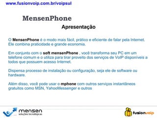 Apresentação MensenPhone O   MensenPhone   é o modo mais fácil, prático e eficiente de falar pela Internet. Ele combina praticidade e grande economia. Em conjunto com o  soft mensenPhone   , você transforma seu PC em um telefone comum e o utiliza para tirar proveito dos serviços de VoIP disponíveis a todos que possuem acesso Internet. Dispensa processo de instalação ou configuração, seja ele de software ou hardware. Além disso, você pode usar o   mphone  com outros serviços instantâneos gratuitos como MSN, YahooMessenger e outros www.fusionvoip.com.br/voipsul 