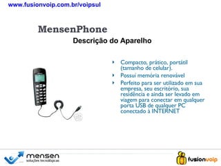 Compacto, prático, portátil (tamanho de celular). Possuí memória renovável Perfeito para ser utilizado em sua empresa, seu escritório, sua residência e ainda ser levado em viagem para conectar em qualquer porta USB de qualquer PC conectado à INTERNET   Descrição do Aparelho MensenPhone www.fusionvoip.com.br/voipsul 