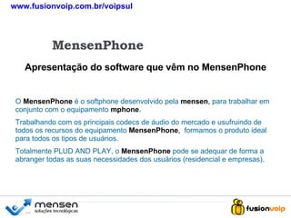 Apresentação do software que vêm no MensenPhone MensenPhone O   MensenPhone  é o softphone desenvolvido pela   mensen ,  para trabalhar em conjunto com o equipamento   mphone . Trabalhando com os principais codecs de áudio do mercado e usufruindo de todos os recursos do equipamento   MensenPhone ,  formamos o produto ideal para todos os tipos de usuários. Totalmente PLUD AND PLAY, o   MensenPhone   pode se adequar de forma a abranger todas as suas necessidades dos usuários (residencial e empresas). www.fusionvoip.com.br/voipsul 