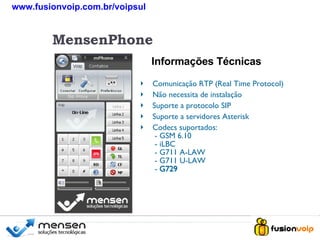 Comunicação RTP (Real Time Protocol) Não necessita de instalação Suporte a protocolo SIP Suporte a servidores Asterisk Codecs suportados:  - GSM 6.10  - iLBC  - G711 A-LAW  - G711 U-LAW  -  G729 Informações Técnicas MensenPhone www.fusionvoip.com.br/voipsul 