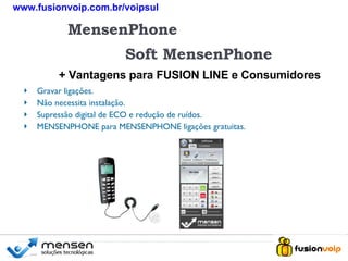 + MensenPhone Soft MensenPhone + Vantagens para FUSION LINE e Consumidores Gravar ligações. Não necessita instalação. Supressão digital de ECO e redução de ruídos. MENSENPHONE para MENSENPHONE ligações gratuitas. + www.fusionvoip.com.br/voipsul 