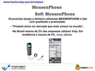 + MensenPhone Soft MensenPhone Economize tempo e dinheiro utilizando MENSENPHONE e fale com qualidade e praticidade. “ Produto único no mercado que mais cresce no mundo”.  No Brasil menos de 2% das empresas utilizam Voip. Em residência é menos de 5%.   Fonte: ANATEL   + www.fusionvoip.com.br/voipsul 