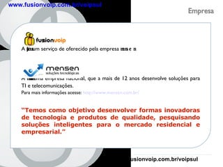 Empresa A  fusionvoip  é um serviço de oferecido pela empresa  mensen . A  mensen  é uma empresa nacional, que a mais de 12 anos desenvolve soluções para TI e telecomunicações. Para mais informações acesse:  http://www.mensen.com.br/ “ Temos como objetivo desenvolver formas inovadoras de tecnologia e produtos de qualidade, pesquisando soluções inteligentes para o mercado residencial e empresarial.” www.fusionvoip.com.br/voipsul www.fusionvoip.com.br/voipsul 