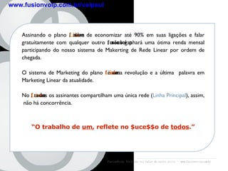 Assinando o plano  fusion Line , além de economizar até 90% em suas ligações e falar gratuítamente com qualquer outro  fusionvoip , você ganhará uma ótima renda mensal participando do nosso sistema de Makerting de Rede Linear por ordem de chegada. O sistema de Marketing do plano  fusion Line  é uma revolução e a última  palavra em Marketing Linear da atualidade. No  fusion Line , todos os assinantes compartilham uma única rede ( Linha Principal ), assim,  não há concorrência. “ O trabalho de  um , reflete no $uce$$o de  todos .” FusionVoip:  Você não vai falar de outro jeito  -  www.fusionvoip.com.br $$$$$$$$$$ Plano fusion Line www.fusionvoip.com.br/voipsul 