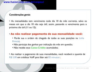 fusion Line Considerações gerais: As mensalidades tem vencimento todo dia 10 do mês corrente, salvo os meses em que o dia 10 não seja útil, assim, passando o vencimento para o próximo dia útil (11 ou 12);  Ao não realizar pagamento de sua mensalidade você: Ao realizar o pagamento de suas mensalidades, você receberá a quantia de   R$ 5,00   em créditos VoIP para falar até  83 minutos * ; FusionVoip:  Você não vai falar de outro jeito  -  www.fusionvoip.com.br Perde sua a ordem de chegada de todas as suas posições na  Linha Princial ; Não participa dos ganhos por indicação do mês em questão; Não recebe seus  Caixas-Crédito  acumulados; www.fusionvoip.com.br/voipsul 