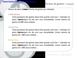 Formas de ganhos ::  Indicação Dentro do plano  fusion Line  existe 3 formas de ganhos por indicação. Linha Bronze Você participará dos ganhos dessa linha quando você tiver  3   indicados   no plano  fusion Line  que estejam em dia com suas mensalidades. Limite maximo de ganhos de 600 caixa-créditos. Linha Prata Você participará dos ganhos dessa linha quando você tiver  6   indicados   no plano  fusion Line  que estejam em dia com suas mensalidades. Limite maximo de ganhos de 1.200 caixa-créditos. Linha Ouro Você participará dos ganhos dessa linha   quando você tiver  9   indicados   no plano  fusion Line  que estejam em dia com suas mensalidades. Limite maximo de ganhos de 1.200 caixa-créditos. FusionVoip:  Você não vai falar de outro jeito  -  www.fusionvoip.com.br www.fusionvoip.com.br/voipsul 
