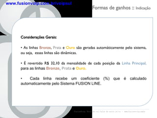 Considerações Gerais: As linhas  Bronze ,  Prata  e  Ouro  são geradas automáticamente pelo sistema, ou seja,  essas linhas são dinâmicas. É revertido R$ 32,10 da mensalidade de cada posição da  Linha Principal,  para as linhas  Bronze ,  Prata  e  Ouro. Cada linha recebe um coeficiente (%) que é calculado automaticamente pelo Sistema FUSION LINE. FusionVoip:  Você não vai falar de outro jeito  -  www.fusionvoip.com.br Formas de ganhos ::  Indicação www.fusionvoip.com.br/voipsul 