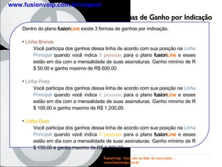 Formas de Ganho por Indicação Dentro do plano  fusion Line  existe 3 formas de ganhos por indicação. Linha Bronze Você participa dos ganhos dessa linha de acordo com sua posição na  Linha Principal  quando você indica  3 pessoas  para o plano  fusion Line  e esses estão em dia com a mensalidade de suas assinaturas. Ganho minimo de R$ 50,00 e ganho maximo de R$ 600,00. Linha Prata Você participa dos ganhos dessa linha de acordo com sua posição na  Linha Principal  quando você indica  6 pessoas  para o plano  fusion Line  e esses estão em dia com a mensalidade de suas assinaturas. Ganho minimo de R$ 100,00 e ganho maximo de R$ 1.200,00. Linha Ouro Você participa dos ganhos dessa linha de acordo com sua posição na  Linha Principal  quando você indica  9 pessoas  para o plano  fusion Line  e esses estão em dia com a mensalidade de suas assinaturas. Ganho mínimo de R$ 150,00 e ganho maximo de R$ 1.800,00 FusionVoip:  Você não vai falar de outro jeito  -  www.fusionvoip.com.br www.fusionvoip.com.br/voipsul 