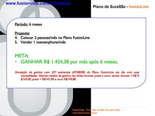 Período : 6 meses Proposta :  Colocar 2 pessoas/mês no Plano FusionLine Vender 1 mensenphone/mês META:  GANHAR R$ 1.424,38 por mês após 6 meses . Simulação de ganhos com 327 assinantes (07/08/08) do Plano FusionLine em dia com suas mensalidades. Valores médios de ganhos nas linhas bronze, prata e ouro, sendo: bronze = R$ R$143,00, prata = R$141,00 e ouro R$149,88.  Plano de $uce$$o -   fusionLine FusionVoip:  Você não vai falar de outro jeito  -  www.fusionvoip.com.br www.fusionvoip.com.br/voipsul 