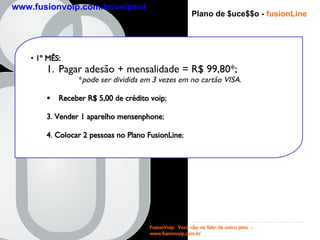 Plano de $uce$$o -   fusionLine 1 º MÊS : Pagar adesão + mensalidade = R$ 99,80*; * pode ser dividida em 3 vezes em no cartão VISA . Receber R$ 5,00 de crédito voip ; 3 .  Vender 1 aparelho   mensenphone ; 4 .  Colocar 2 pessoas no   Plano FusionLine ; FusionVoip:  Você não vai falar de outro jeito  -  www.fusionvoip.com.br www.fusionvoip.com.br/voipsul 