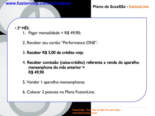 Plano de $uce$$o -  fusionLine 2 º MÊS : Pagar mensalidade = R$ 49,90; 2. Receber seu cartão “Performance ONE”. 3.  Receber R$ 5,00 de crédito voip ; 4.  Receber comissão (caixa-crédito) referente a venda do aparelho mensenphone do mês anterior =  R$ 49,90   5. Vender 1 aparelho mensenphone ; 6. Colocar 2 pessoas no Plano FusionLine; FusionVoip:  Você não vai falar de outro jeito  -  www.fusionvoip.com.br www.fusionvoip.com.br/voipsul 