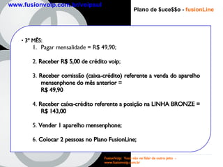 Plano de $uce$$o -   fusionLine 3 º MÊS : Pagar mensalidade = R$ 49,90; 2.  Receber R$ 5,00 de crédito voip ; 3.  Receber comissão (caixa-crédito) referente a venda do aparelho mensenphone do mês anterior =  R$ 49,90   4.  Receber caíxa-crédito referente a posição na LINHA BRONZE = R$ 143,00 5.  Vender 1 aparelho mensenphone; 6.  Colocar 2 pessoas no Plano FusionLine; FusionVoip:  Você não vai falar de outro jeito  -  www.fusionvoip.com.br www.fusionvoip.com.br/voipsul 