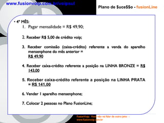 Plano de $uce$$o -   fusionLine 4 º MÊS : Pagar mensalidade = R$ 49,90; 2.  Receber R$ 5,00 de crédito voip; 3. Receber comissão (caixa-crédito) referente a venda do aparelho mensenphone do mês anterior =  R$ 49,90   4. Receber caíxa-crédito referente a posição na LINHA BRONZE =  R$ 143,00 5. Receber caíxa-crédito referente a posição na LINHA PRATA =  R$ 141,00 6. Vender 1 aparelho mensenphone; 7. Colocar 2 pessoas no Plano FusionLine; FusionVoip:  Você não vai falar de outro jeito  -  www.fusionvoip.com.br www.fusionvoip.com.br/voipsul 