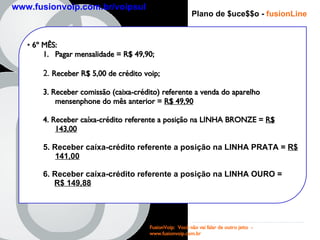 Plano de $uce$$o -   fusionLine 6 º MÊS : Pagar mensalidade = R$ 49,90; 2.  Receber R$ 5,00 de crédito voip; 3. Receber comissão (caixa-crédito) referente a venda do aparelho mensenphone do mês anterior =  R$ 49,90   4. Receber caíxa-crédito referente a posição na LINHA BRONZE =  R$ 143,00 5. Receber caíxa-crédito referente a posição na LINHA PRATA =  R$ 141,00 6.   Receber caíxa-crédito referente a posição na LINHA OURO =  R$ 149,88 FusionVoip:  Você não vai falar de outro jeito  -  www.fusionvoip.com.br www.fusionvoip.com.br/voipsul 