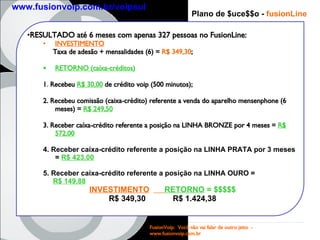 Plano de $uce$$o -  fusion Line RESULTADO até 6 meses com apenas 327 pessoas no FusionLine: INVESTIMENTO Taxa de adesão + mensalidades (6) =  R$ 349,30 ; RETORNO (caíxa-créditos) 1 .  Recebeu  R$ 30,00  de crédito voip (500 minutos); 2. Recebeu comissão (caixa-crédito) referente a venda do aparelho mensenphone (6 meses) =  R$ 249,50   3. Receber caíxa-crédito referente a posição na LINHA BRONZE por 4 meses =  R$ 572,00 4. Receber caíxa-crédito referente a posição na LINHA PRATA por 3 meses =  R$ 423,00 5.   Receber caíxa-crédito referente a posição na LINHA OURO =  R$ 149,88 INVESTIMENTO   RETORNO  = $$$$$ R$ 349,30 R$ 1.424,38 FusionVoip:  Você não vai falar de outro jeito  -  www.fusionvoip.com.br www.fusionvoip.com.br/voipsul 