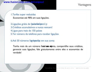 FusionVoip:  Você não vai falar de outro jeito  -  www.fusionvoip.com.br Vantagens  fusion voip www.fusionvoip.com.br/voipsul 1.Tarifas super reduzidas 2.Ligações grátis de  fusionvoip  para  fusionvoip 3.Créditos acumulativos e nunca vencem! 4.Ligue para mais de 150 países 5.Ter número de telefone para receber ligações 6.Até 50 números  fusionvoip  agrupados em sua conta Economize até 90% em suas ligações. Tenha mais de um número  fusionvoip  em sua conta, compartilhe seus créditos, gerencie suas ligações, fale gratuitamente entre eles e economize de verdade! 