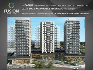 EM ITAGUAÍ, UMA DAS REGIÕES QUE MAIS CRESCEM NO PAÍS, UM COMPLEXO COM

               LOJAS, SALAS, APART-HOTEL E RESIDENCIAL COM SERVIÇOS.

               A FUSÃO PERFEITA ENTRE QUALIDADE DE VIDA, NEGÓCIOS E INVESTIMENTOS.




                                                                                Imagem provisória
FUSION WORK & LIVE
 