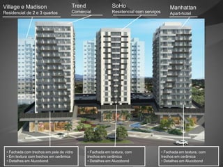 Village e Madison                     Trend                SoHo                           Manhattan
Residencial de 2 e 3 quartos          Comercial            Residencial com serviços       Apart-hotel




                                                                                                             Imagem provisória
 • Fachada com trechos em pele de vidro       • Fachada em textura, com               • Fachada em textura, com
 • Em textura com trechos em cerâmica         trechos em cerâmica                     trechos em cerâmica
 • Detalhes em Alucobond                      • Detalhes em Alucobond                 • Detalhes em Alucobond
 
