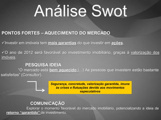 Análise Swot
PONTOS FORTES – AQUECIMENTO DO MERCADO

Investir em imóveis tem mais garantias do que investir em ações.

O ano de 2012 será favorável ao investimento imobiliário, graças à valorização dos
imóveis.
             PESQUISA IDEIA
           “O mercado está bem aquecido (...) As pessoas que investem estão bastante
satisfeitas” (Consultor).

                            Segurança, concretude, valorização garantida, imune
                               às crises e flutuações devido aos movimentos
                                                especulativos



                COMUNICAÇÃO
             Explorar o momento favorável do mercado imobiliário, potencializando a ideia de
  retorno “garantido” de investimento.
 