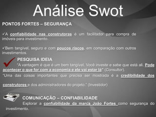 Análise Swot
PONTOS FORTES – SEGURANÇA

A confiabilidade nas construtoras é um facilitador para compra de
imóveis para investimento.

Bem tangível, seguro e com poucos riscos, em comparação com outros
investimentos.
        PESQUISA IDEIA
       “A vantagem é que é um bem tangível. Você investe e sabe que está ali. Pode
acontecer o que for com a economia e ele vai estar lá” (Consultor).
“Uma das coisas importantes que precisa ser mostrada é a credibilidade dos

construtores e dos administradores do projeto.” (Investidor)


           COMUNICAÇÃO – CONFIABILIDADE
          Explorar a confiabilidade da marca João Fortes como segurança do
 investimento.
 