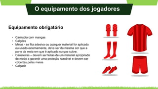 O equipamento dos jogadores
Equipamento obrigatório
• Camisola com mangas
• Calções
• Meias - se fita adesiva ou qualquer material for aplicado
ou usado externamente, deve ser da mesma cor que a
parte da meia em que é aplicada ou que cobre.
• Caneleiras – devem ser feitas de um material apropriado
de modo a garantir uma proteção razoável e devem ser
cobertas pelas meias
• Calçado
 