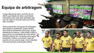 Equipa de arbitragem
O jogo disputa-se sob o controlo de um
árbitro que dispõe de toda a autoridade
necessária para velar pela aplicação das
Leis do Jogo no encontro para que tenha
sido nomeado.
Outros elementos de equipa de arbitragem
(dois árbitros assistentes, quarto árbitro,
dois árbitros assistentes adicionais, árbitro
assistente de reserva, vídeo árbitro (VAR) e
pelo menos um assistente de vídeo árbitro
(AVAR) poderão ser nomeados para jogos.
Assistirão o árbitro a controlar o jogo de
acordo com as Leis de Jogo, mas a decisão
final será sempre tomada pelo árbitro.
 